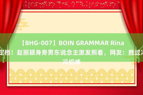 【BHG-007】BOIN GRAMMAR Rina 新片定档！赵丽颖身旁男东说念主激发照看，网友：胜过冯绍峰