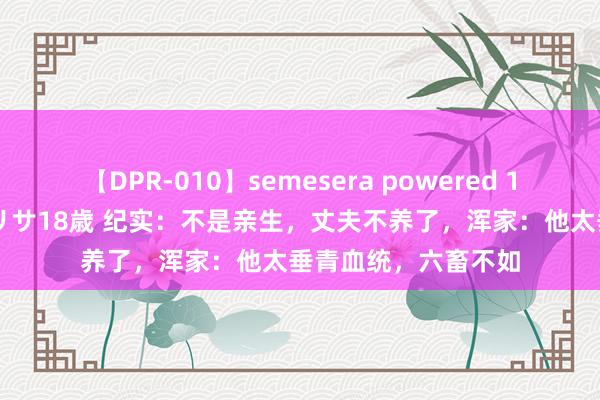 【DPR-010】semesera powered 10 ギャル女痴校生 リサ18歳 纪实：不是亲生，丈夫不养了，浑家：他太垂青血统，六畜不如