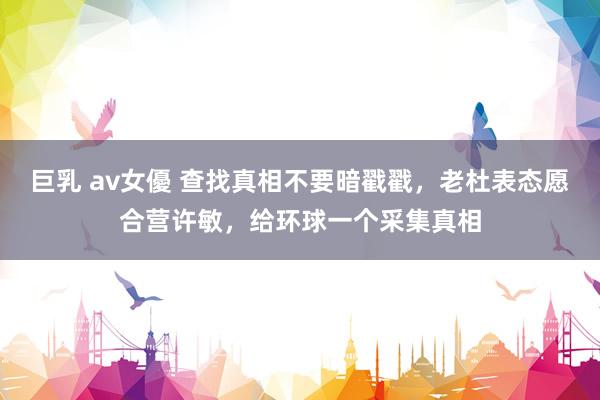 巨乳 av女優 查找真相不要暗戳戳，老杜表态愿合营许敏，给环球一个采集真相