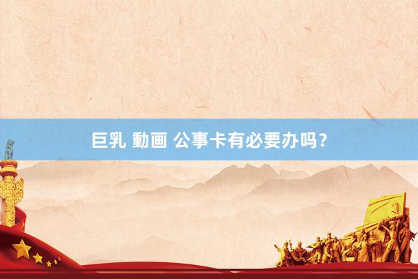 巨乳 動画 公事卡有必要办吗？