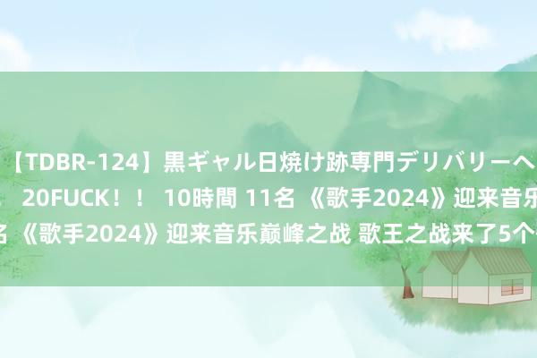 【TDBR-124】黒ギャル日焼け跡専門デリバリーヘルス チョーベスト！！ 20FUCK！！ 10時間 11名 《歌手2024》迎来音乐巅峰之战 歌王之战来了5个歌王