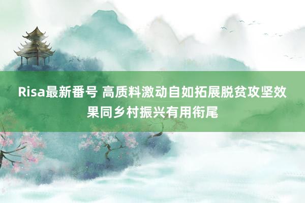 Risa最新番号 高质料激动自如拓展脱贫攻坚效果同乡村振兴有用衔尾