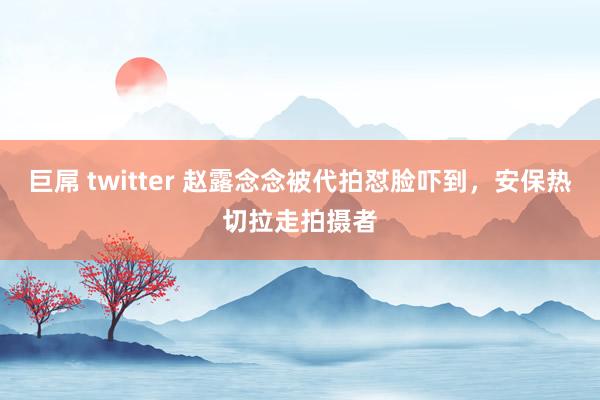 巨屌 twitter 赵露念念被代拍怼脸吓到，安保热切拉走拍摄者