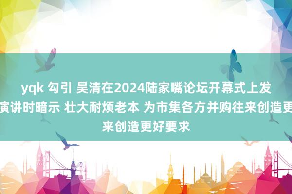 yqk 勾引 吴清在2024陆家嘴论坛开幕式上发表主旨演讲时暗示 壮大耐烦老本 为市集各方并购往来创造更好要求