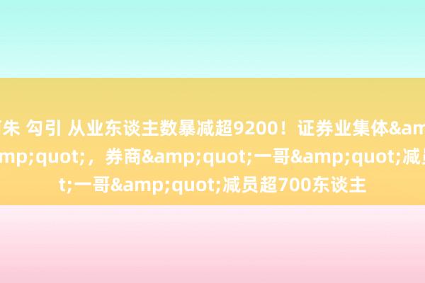 阿朱 勾引 从业东谈主数暴减超9200！证券业集体&quot;瘦身&quot;，券商&quot;一哥&quot;减员超700东谈主