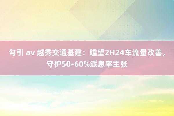 勾引 av 越秀交通基建:瞻望2H24车流量改善,守护50-60%派息率主张