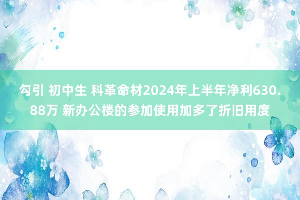 勾引 初中生 科革命材2024年上半年净利630.88万 新办公楼的参加使用加多了折旧用度