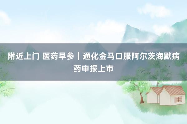 附近上门 医药早参｜通化金马口服阿尔茨海默病药申报上市