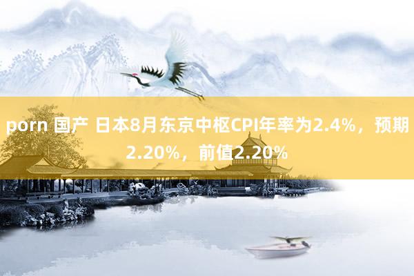 porn 国产 日本8月东京中枢CPI年率为2.4%，预期2.20%，前值2.20%