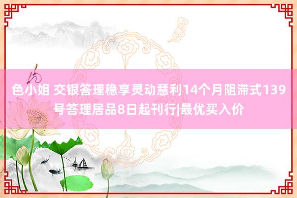 色小姐 交银答理稳享灵动慧利14个月阻滞式139号答理居品8日起刊行|最优买入价