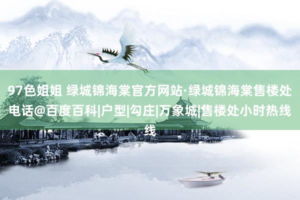 97色姐姐 绿城锦海棠官方网站·绿城锦海棠售楼处电话@百度百科|户型|勾庄|万象城|售楼处小时热线