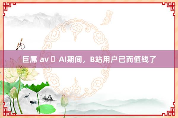 巨屌 av ​AI期间，B站用户已而值钱了