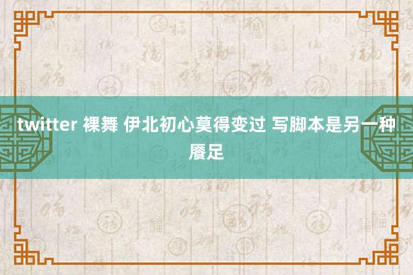 twitter 裸舞 伊北初心莫得变过 写脚本是另一种餍足