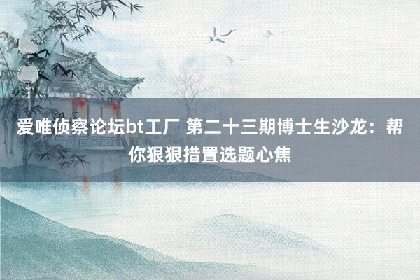 爱唯侦察论坛bt工厂 第二十三期博士生沙龙：帮你狠狠措置选题心焦