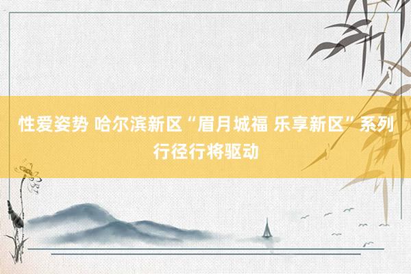 性爱姿势 哈尔滨新区“眉月城福 乐享新区”系列行径行将驱动