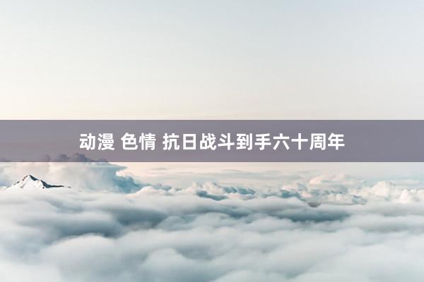 动漫 色情 抗日战斗到手六十周年