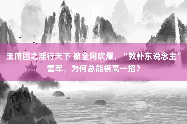 玉蒲团之淫行天下 被全网吹爆，“敦朴东说念主”雷军，为何总能棋高一招？