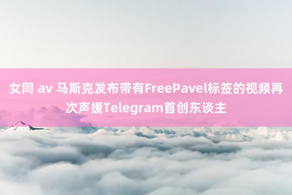 女同 av 马斯克发布带有FreePavel标签的视频再次声援Telegram首创东谈主