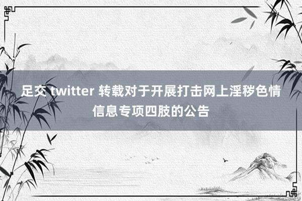 足交 twitter 转载对于开展打击网上淫秽色情信息专项四肢的公告