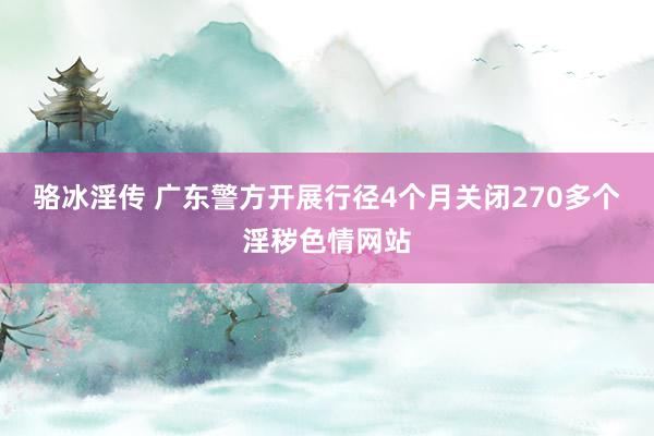 骆冰淫传 广东警方开展行径4个月关闭270多个淫秽色情网站