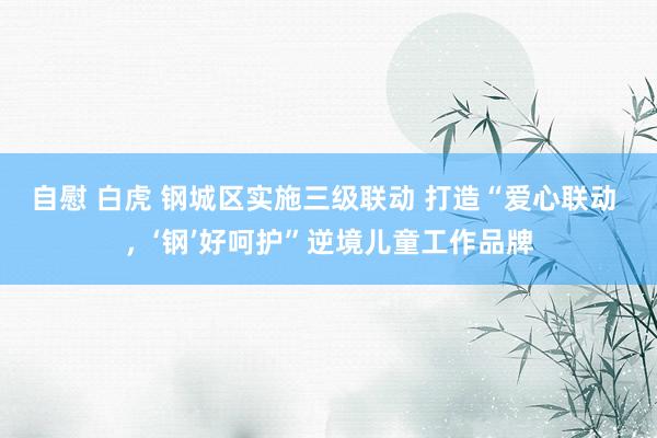 自慰 白虎 钢城区实施三级联动 打造“爱心联动 ，‘钢’好呵护”逆境儿童工作品牌