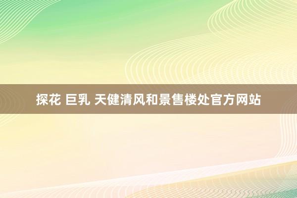 探花 巨乳 天健清风和景售楼处官方网站