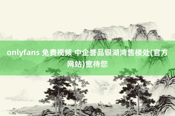onlyfans 免费视频 中企誉品银湖湾售楼处(官方网站)宽待您
