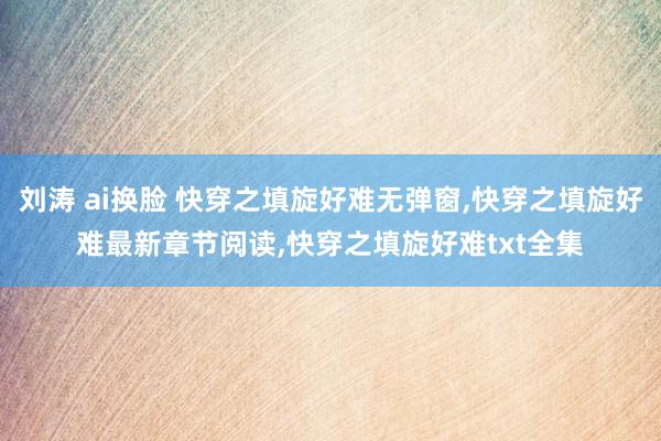 刘涛 ai换脸 快穿之填旋好难无弹窗，快穿之填旋好难最新章节阅读，快穿之填旋好难txt全集