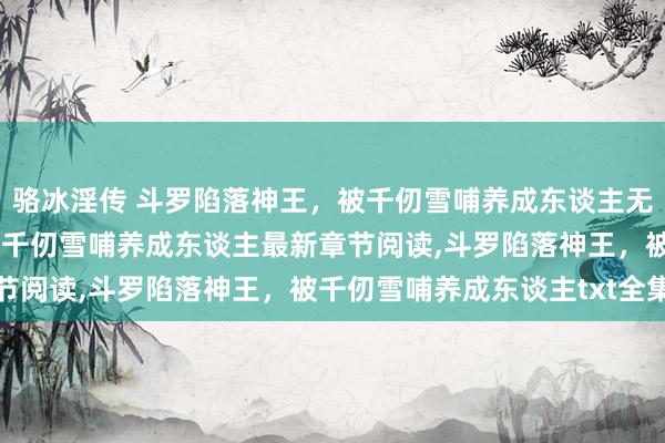 骆冰淫传 斗罗陷落神王，被千仞雪哺养成东谈主无弹窗，斗罗陷落神王，被千仞雪哺养成东谈主最新章节阅读，斗罗陷落神王，被千仞雪哺养成东谈主txt全集
