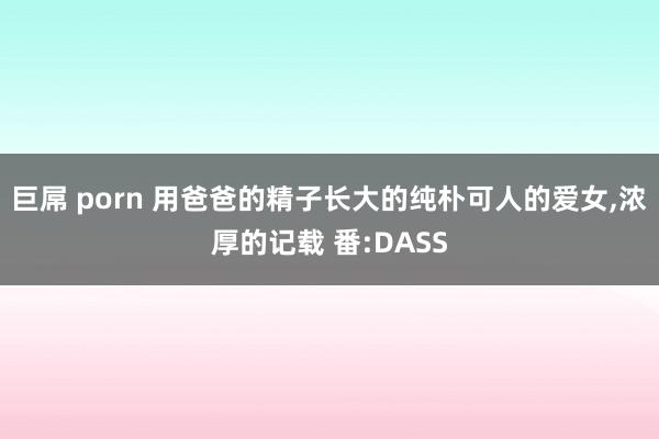 巨屌 porn 用爸爸的精子长大的纯朴可人的爱女，浓厚的记载 番:DASS