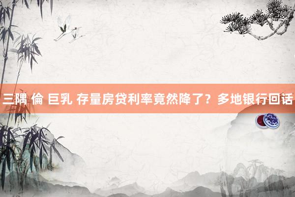 三隅 倫 巨乳 存量房贷利率竟然降了？多地银行回话