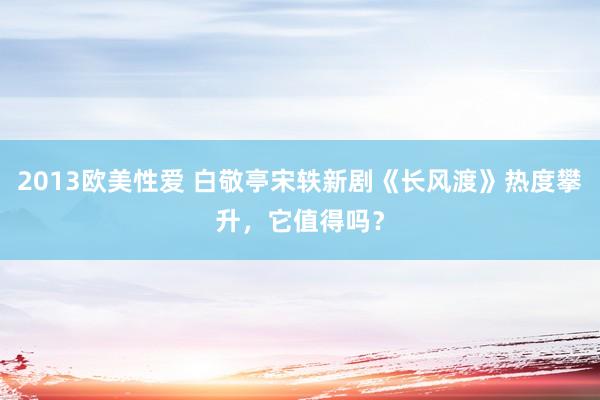 2013欧美性爱 白敬亭宋轶新剧《长风渡》热度攀升，它值得吗？