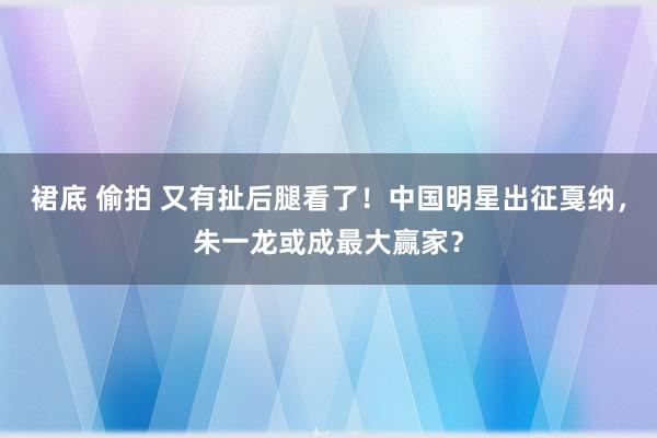 裙底 偷拍 又有扯后腿看了！中国明星出征戛纳，朱一龙或成最大赢家？