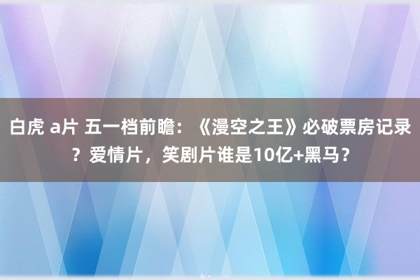 白虎 a片 五一档前瞻：《漫空之王》必破票房记录？爱情片，笑剧片谁是10亿+黑马？