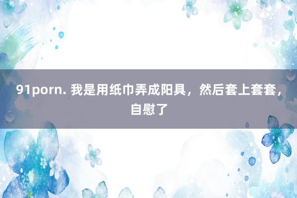 91porn. 我是用纸巾弄成阳具，然后套上套套，自慰了