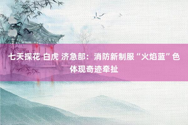 七天探花 白虎 济急部：消防新制服“火焰蓝”色体现奇迹牵扯