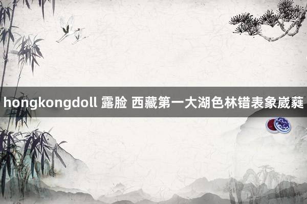 hongkongdoll 露脸 西藏第一大湖色林错表象崴蕤