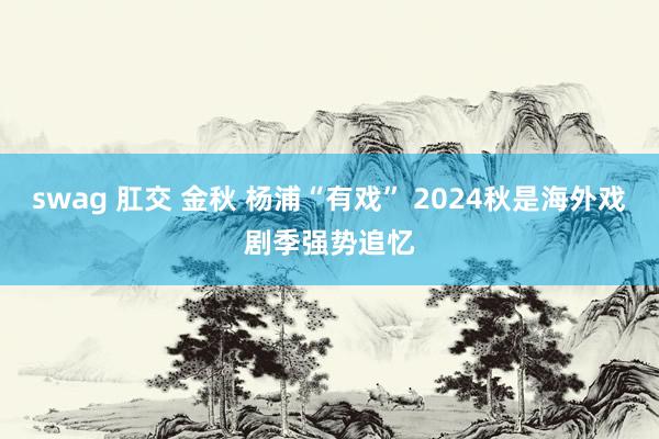 swag 肛交 金秋 杨浦“有戏” 2024秋是海外戏剧季强势追忆
