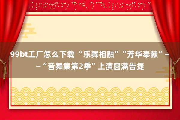 99bt工厂怎么下载 “乐舞相融”“芳华奉献”——“音舞集第2季”上演圆满告捷