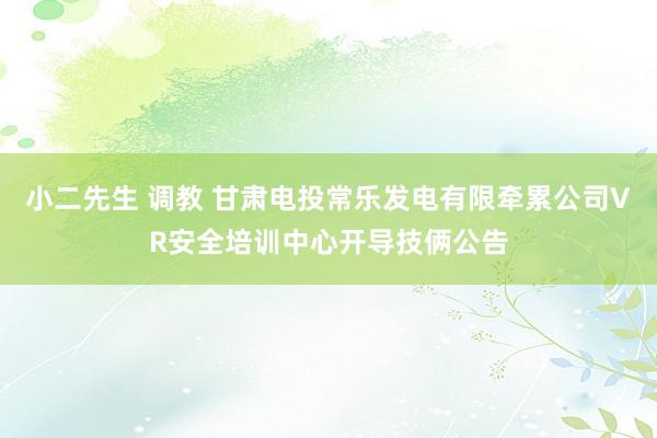小二先生 调教 甘肃电投常乐发电有限牵累公司VR安全培训中心开导技俩公告