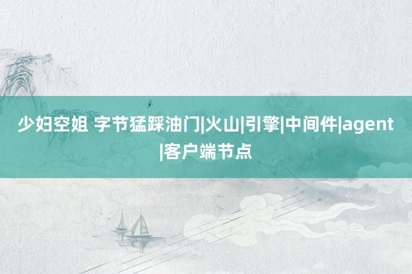 少妇空姐 字节猛踩油门|火山|引擎|中间件|agent|客户端节点