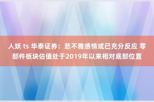 人妖 ts 华泰证券：悲不雅感情或已充分反应 零部件板块估值处于2019年以来相对底部位置