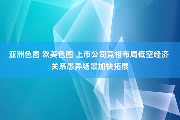 亚洲色图 欧美色图 上市公司竞相布局低空经济 关系愚弄场景加快拓展