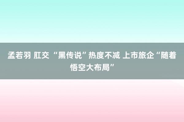 孟若羽 肛交 “黑传说”热度不减 上市旅企“随着悟空大布局”
