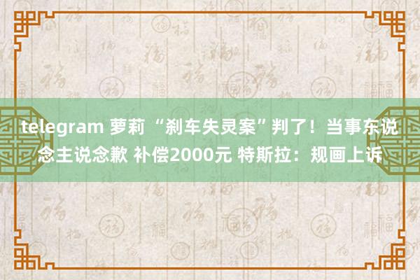 telegram 萝莉 “刹车失灵案”判了！当事东说念主说念歉 补偿2000元 特斯拉：规画上诉
