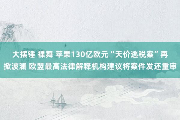 大摆锤 裸舞 苹果130亿欧元“天价逃税案”再掀波澜 欧盟最高法律解释机构建议将案件发还重审