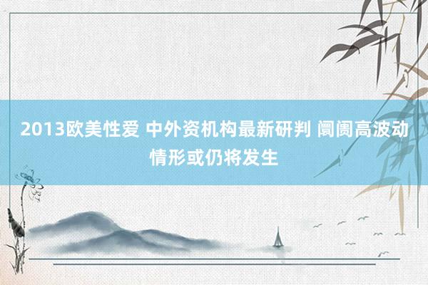 2013欧美性爱 中外资机构最新研判 阛阓高波动情形或仍将发生