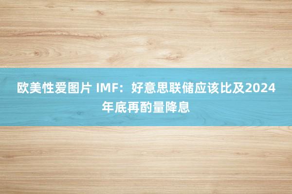 欧美性爱图片 IMF：好意思联储应该比及2024年底再酌量降息