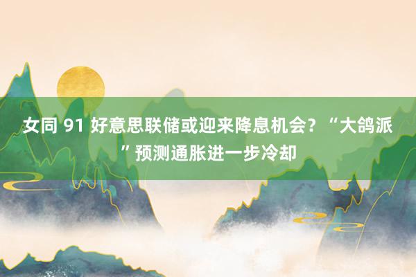 女同 91 好意思联储或迎来降息机会？“大鸽派”预测通胀进一步冷却
