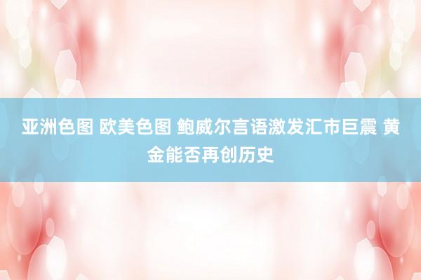 亚洲色图 欧美色图 鲍威尔言语激发汇市巨震 黄金能否再创历史